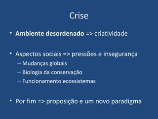 Crise
• Ambiente desordenado => criatividade
• Aspectos sociais => pressões e insegurança
– Mudanças globais
– Biologia da conservação
– Funcionamento ecossistemas
• Por fim => proposição e um novo paradigma
 