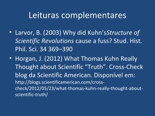 Leituras complementares
• Larvor, B. (2003) Why did Kuhn’sStructure of
Scientific Revolutions cause a fuss? Stud. Hist.
Phil. Sci. 34 369–390
• Horgan, J. (2012) What Thomas Kuhn Really
Thought about Scientific “Truth”. Cross-Check
blog da Scientific American. Disponível em:
http://blogs.scientificamerican.com/cross-
check/2012/05/23/what-thomas-kuhn-really-thought-about-
scientific-truth/
 