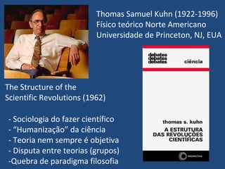 Thomas Samuel Kuhn (1922-1996)
Físico teórico Norte Americano
Universidade de Princeton, NJ, EUA
The Structure of the
Scientific Revolutions (1962)
- Sociologia do fazer científico
- “Humanização” da ciência
- Teoria nem sempre é objetiva
- Disputa entre teorias (grupos)
-Quebra de paradigma filosofia
 