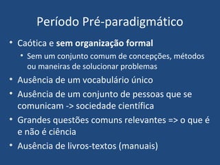 Período Pré-paradigmático
• Caótica e sem organização formal
• Sem um conjunto comum de concepções, métodos
ou maneiras de solucionar problemas
• Ausência de um vocabulário único
• Ausência de um conjunto de pessoas que se
comunicam -> sociedade científica
• Grandes questões comuns relevantes => o que é
e não é ciência
• Ausência de livros-textos (manuais)
 