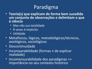 Paradigma
• Teoria(s) que explicam de forma bem sucedida
um conjunto de observações e delimitam o que
é ciência
• Mas não sua totalidade
• À vezes é implicito
• Utilidade
• Metafísicos, lógicos, metodológicos/técnicos,
axiológicos, sociológicos
• Descontinuidade
• Incomparabilidade (formas ≠ de explicar
realidade)
• Incomensurabilidade dos paradigmas =>
importância no seu contexto histórico
 