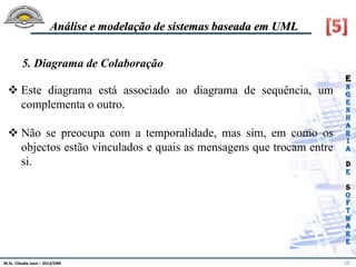 M.Sc. Cláudia Jovo – 2013/DMI 10
Análise e modelação de sistemas baseada em UML
 Este diagrama está associado ao diagrama de sequência, um
complementa o outro.
 Não se preocupa com a temporalidade, mas sim, em como os
objectos estão vinculados e quais as mensagens que trocam entre
si.
5. Diagrama de Colaboração
 