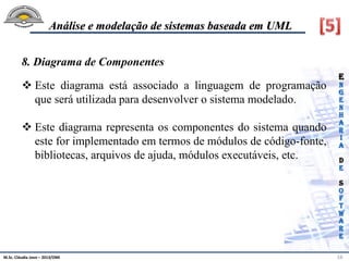 M.Sc. Cláudia Jovo – 2013/DMI 16
Análise e modelação de sistemas baseada em UML
8. Diagrama de Componentes
 Este diagrama está associado a linguagem de programação
que será utilizada para desenvolver o sistema modelado.
 Este diagrama representa os componentes do sistema quando
este for implementado em termos de módulos de código-fonte,
bibliotecas, arquivos de ajuda, módulos executáveis, etc.
 