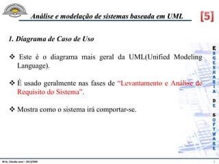 M.Sc. Cláudia Jovo – 2013/DMI 2
Análise e modelação de sistemas baseada em UML
 Este é o diagrama mais geral da UML(Unified Modeling
Language).
 É usado geralmente nas fases de “Levantamento e Análise de
Requisito do Sistema”.
 Mostra como o sistema irá comportar-se.
1. Diagrama de Caso de Uso
 