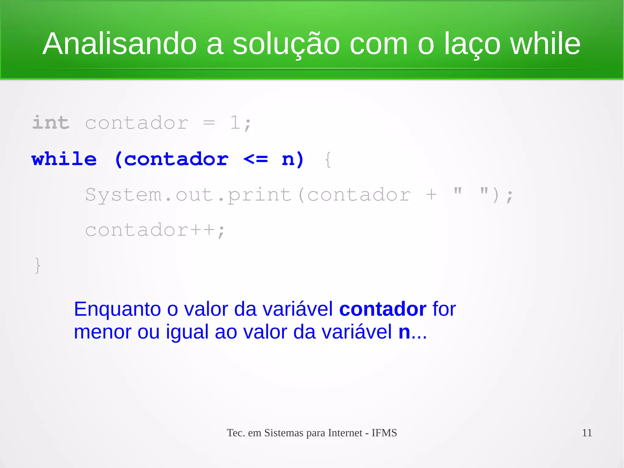 Tec. em Sistemas para Internet - IFMS 11
Analisando a solução com o laço while
int contador = 1;
while (contador <= n) {
    System.out.print(contador + " ");
    contador++;
}
Enquanto o valor da variável contador for
menor ou igual ao valor da variável n...
 