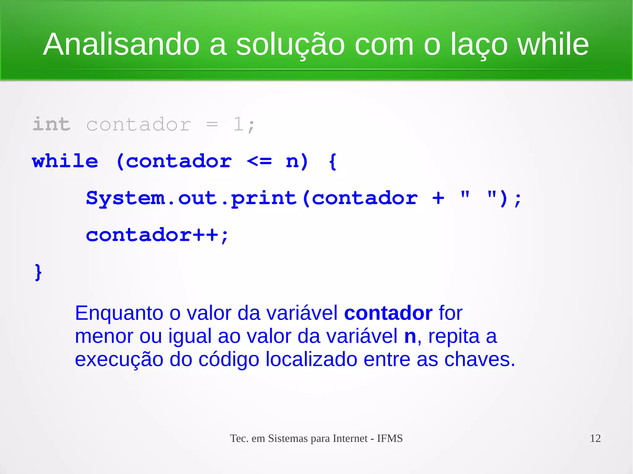 Tec. em Sistemas para Internet - IFMS 12
Analisando a solução com o laço while
int contador = 1;
while (contador <= n) {
    System.out.print(contador + " ");
    contador++;
}
Enquanto o valor da variável contador for
menor ou igual ao valor da variável n, repita a
execução do código localizado entre as chaves.
 