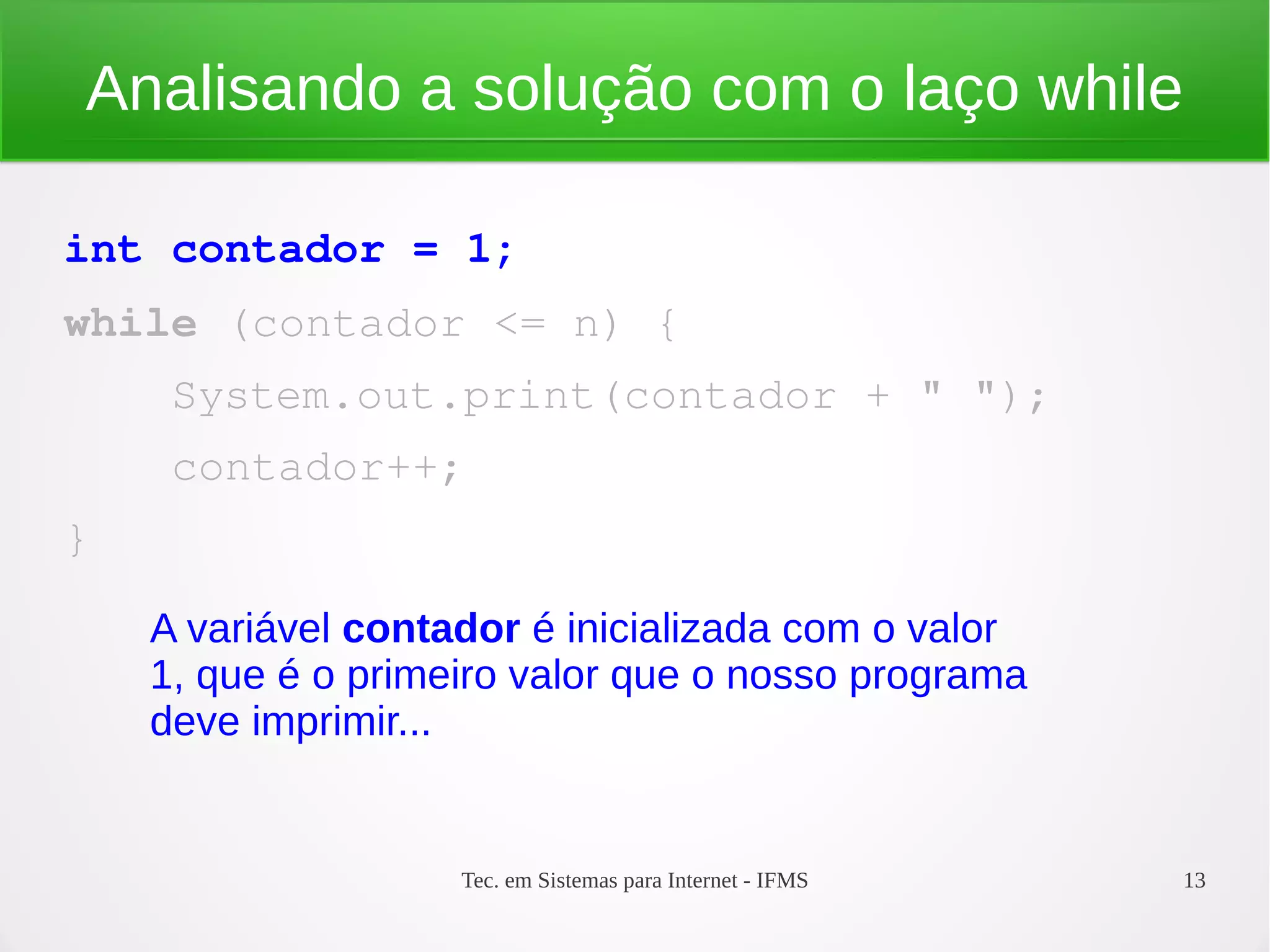 Tec. em Sistemas para Internet - IFMS 13
Analisando a solução com o laço while
int contador = 1;
while (contador <= n) {
    System.out.print(contador + " ");
    contador++;
}
A variável contador é inicializada com o valor
1, que é o primeiro valor que o nosso programa
deve imprimir...
 