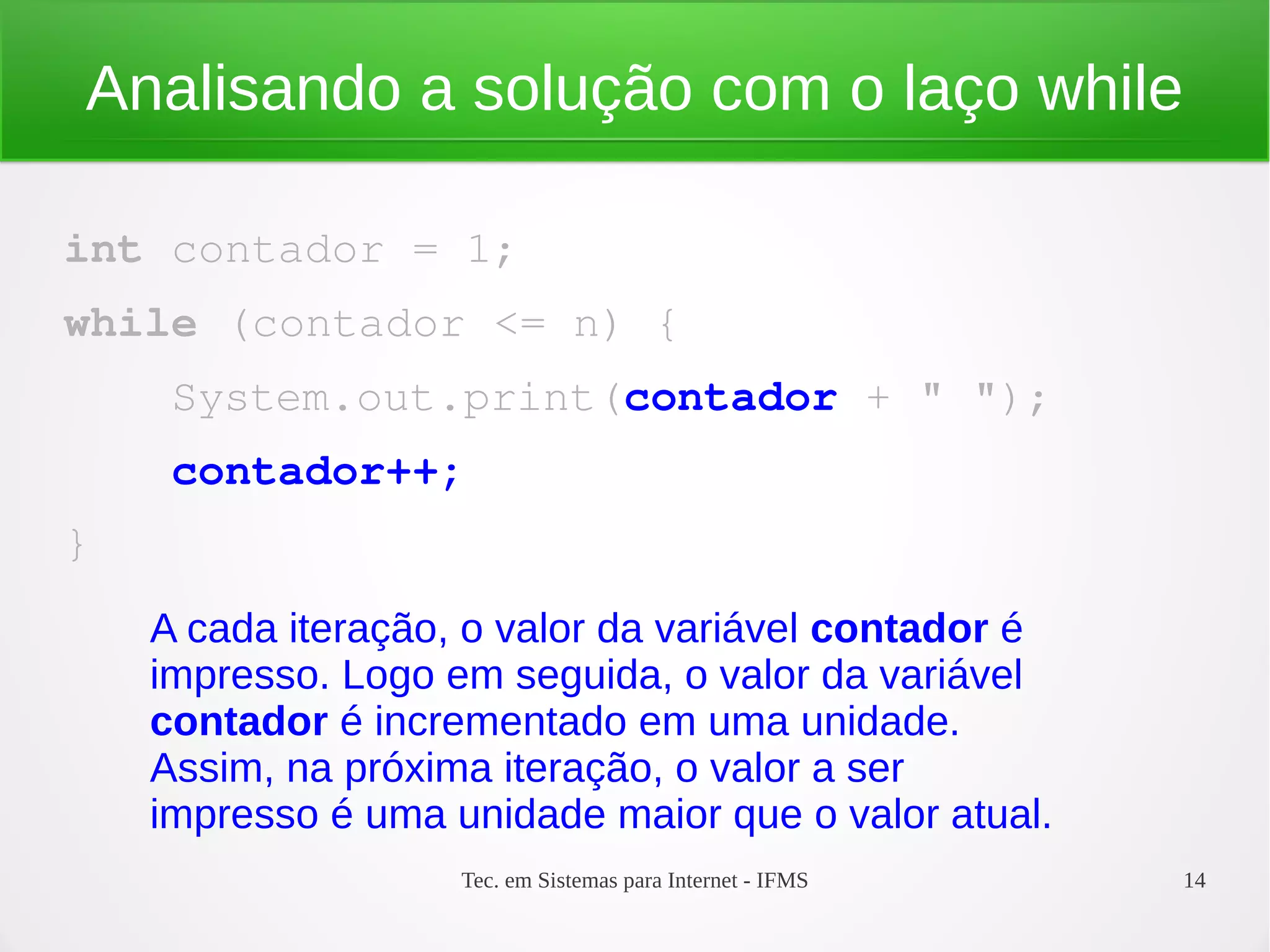 Tec. em Sistemas para Internet - IFMS 14
Analisando a solução com o laço while
int contador = 1;
while (contador <= n) {
    System.out.print(contador + " ");
    contador++;
}
A cada iteração, o valor da variável contador é
impresso. Logo em seguida, o valor da variável
contador é incrementado em uma unidade.
Assim, na próxima iteração, o valor a ser
impresso é uma unidade maior que o valor atual.
 