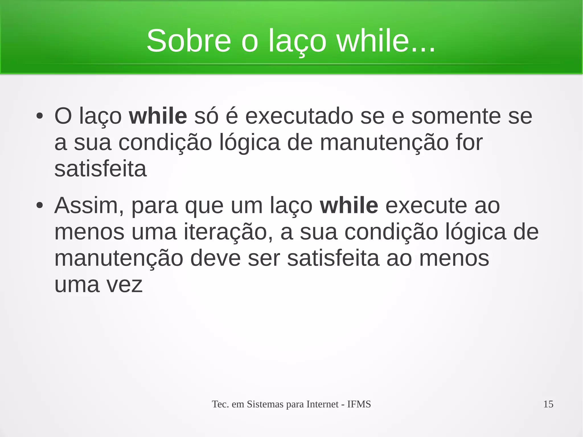 Tec. em Sistemas para Internet - IFMS 15
Sobre o laço while...
● O laço while só é executado se e somente se
a sua condição lógica de manutenção for
satisfeita
● Assim, para que um laço while execute ao
menos uma iteração, a sua condição lógica de
manutenção deve ser satisfeita ao menos
uma vez
 