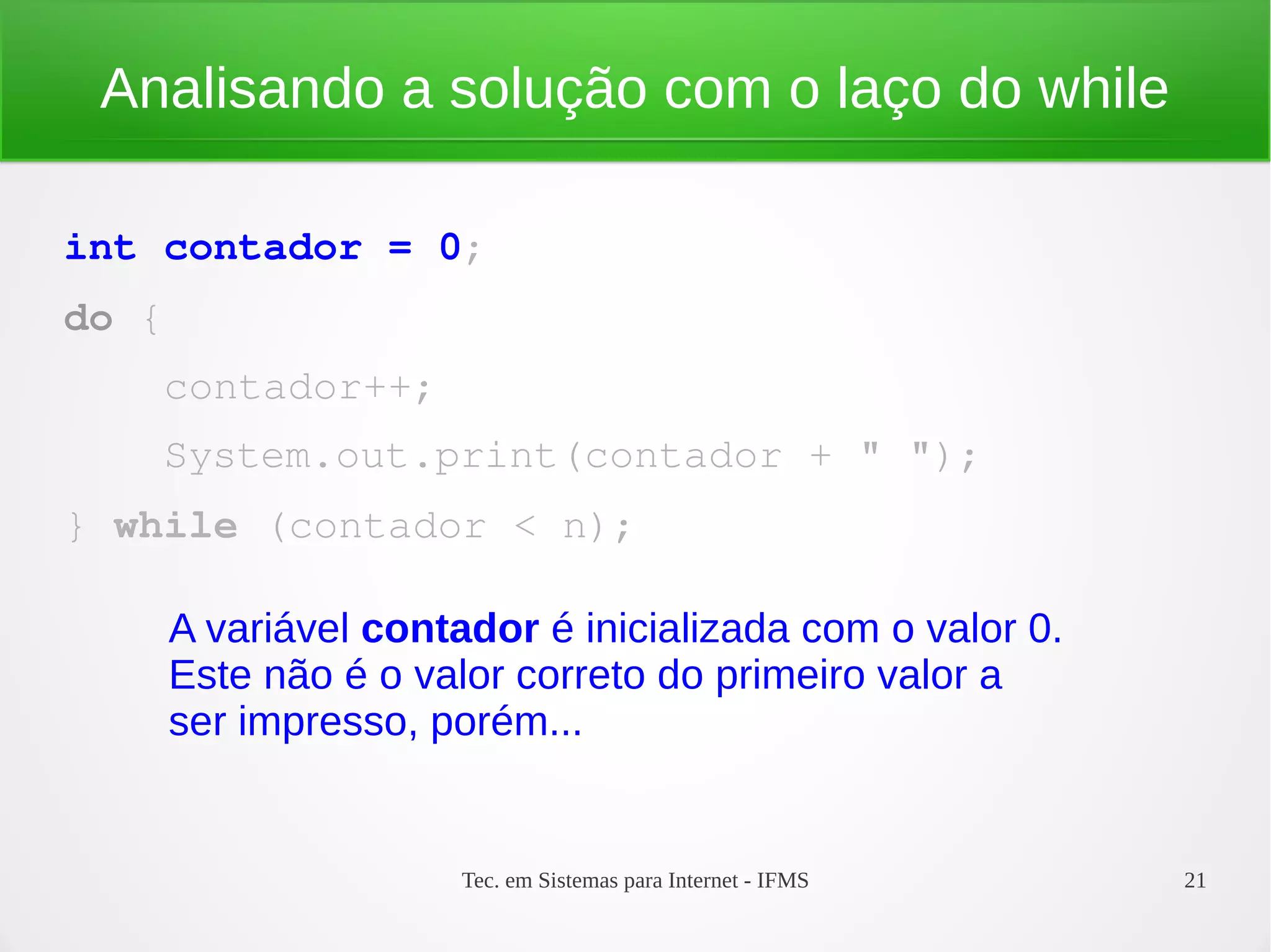 Tec. em Sistemas para Internet - IFMS 21
Analisando a solução com o laço do while
int contador = 0;
do {
    contador++;
    System.out.print(contador + " ");
} while (contador < n);
A variável contador é inicializada com o valor 0.
Este não é o valor correto do primeiro valor a
ser impresso, porém...
 