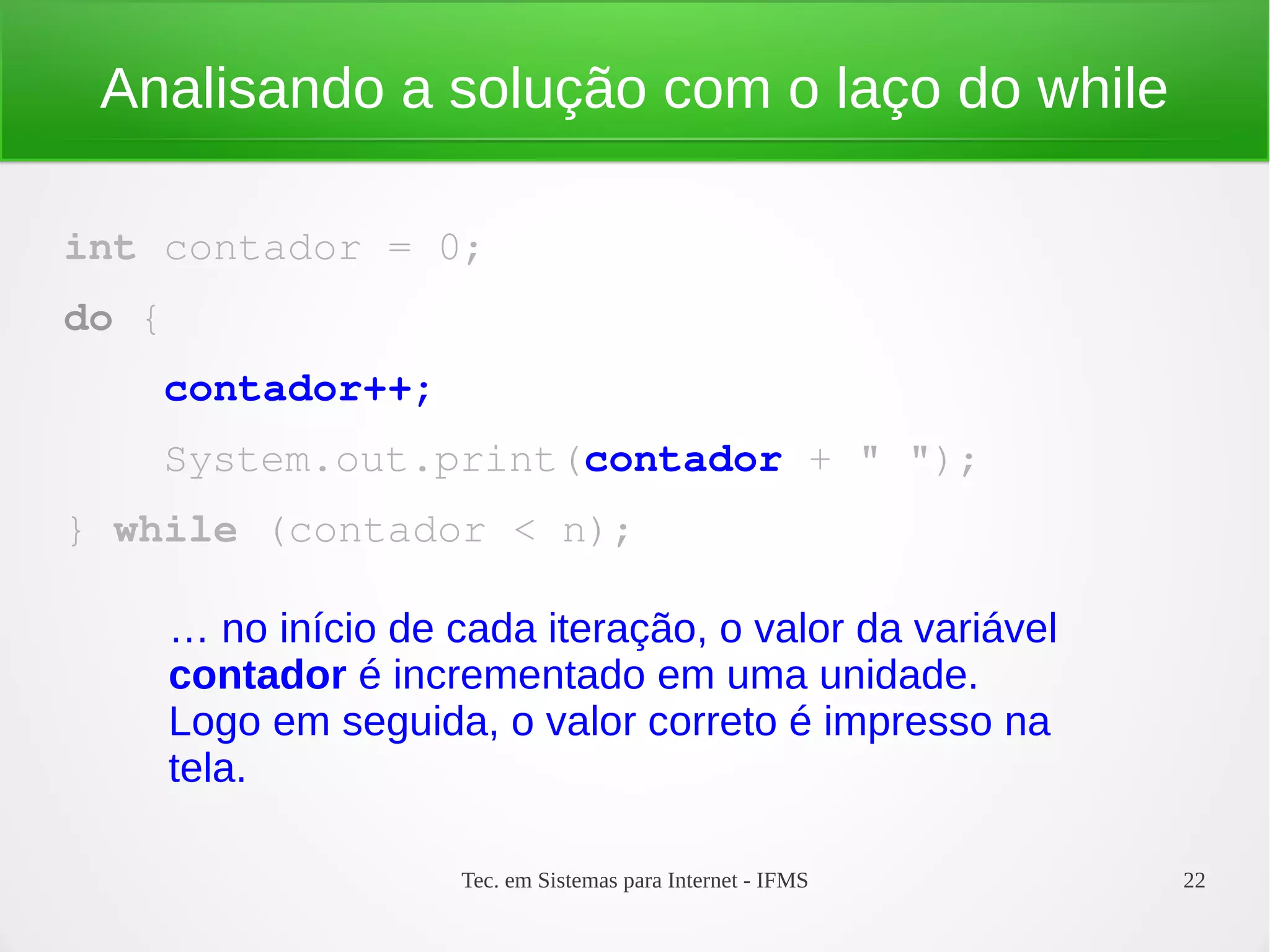 Tec. em Sistemas para Internet - IFMS 22
Analisando a solução com o laço do while
int contador = 0;
do {
    contador++;
    System.out.print(contador + " ");
} while (contador < n);
… no início de cada iteração, o valor da variável
contador é incrementado em uma unidade.
Logo em seguida, o valor correto é impresso na
tela.
 