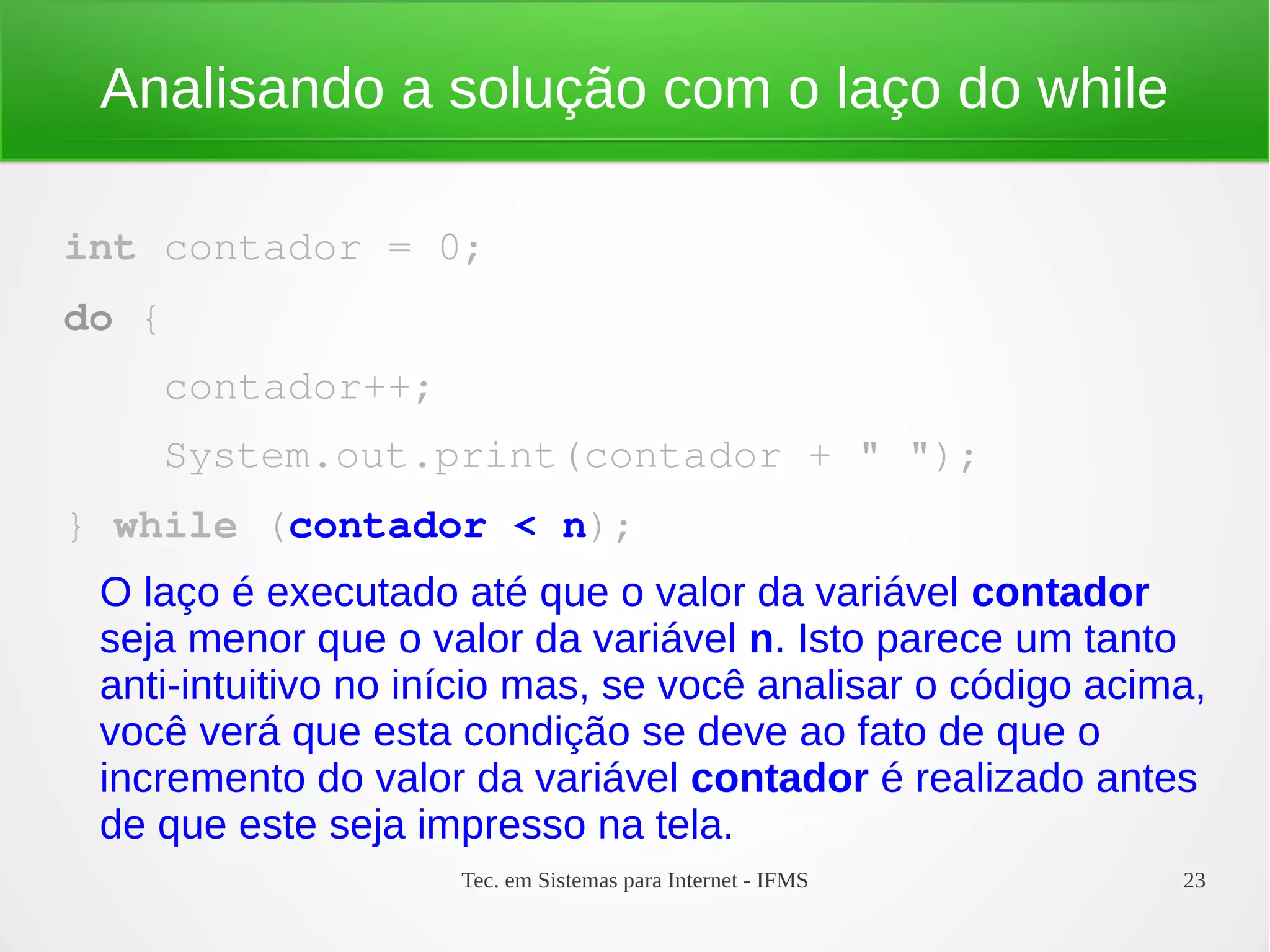 Tec. em Sistemas para Internet - IFMS 23
Analisando a solução com o laço do while
int contador = 0;
do {
    contador++;
    System.out.print(contador + " ");
} while (contador < n);
O laço é executado até que o valor da variável contador
seja menor que o valor da variável n. Isto parece um tanto
anti-intuitivo no início mas, se você analisar o código acima,
você verá que esta condição se deve ao fato de que o
incremento do valor da variável contador é realizado antes
de que este seja impresso na tela.
 