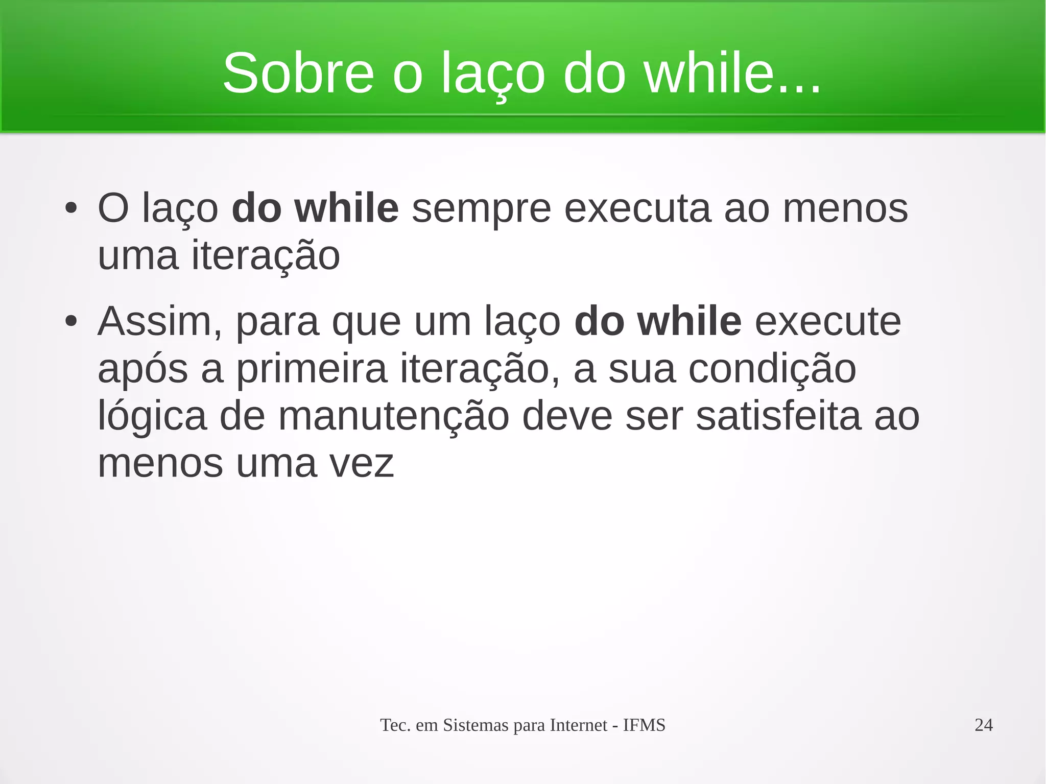 Tec. em Sistemas para Internet - IFMS 24
Sobre o laço do while...
● O laço do while sempre executa ao menos
uma iteração
● Assim, para que um laço do while execute
após a primeira iteração, a sua condição
lógica de manutenção deve ser satisfeita ao
menos uma vez
 