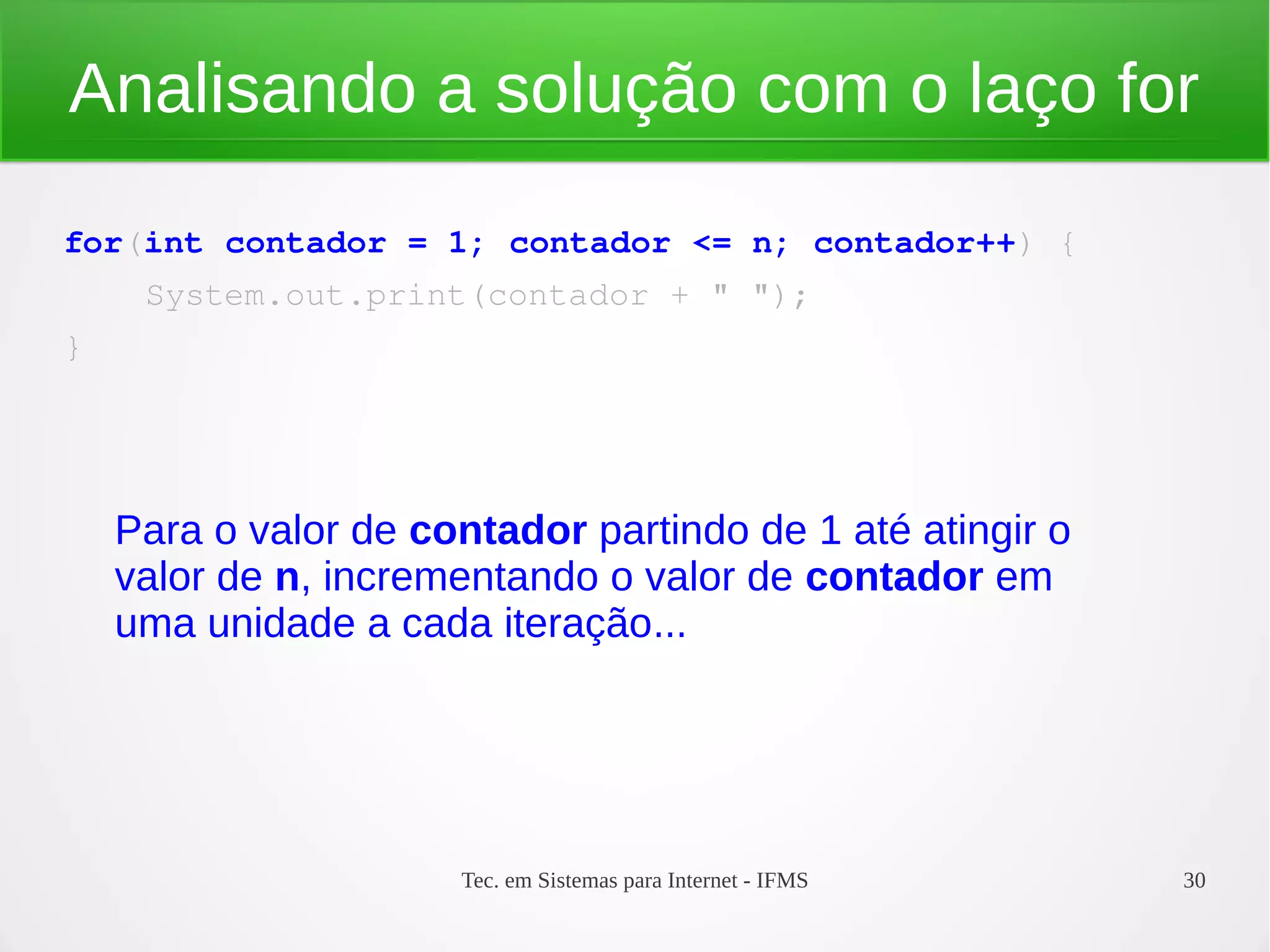 Tec. em Sistemas para Internet - IFMS 30
Analisando a solução com o laço for
for(int contador = 1; contador <= n; contador++) {
    System.out.print(contador + " ");
}
Para o valor de contador partindo de 1 até atingir o
valor de n, incrementando o valor de contador em
uma unidade a cada iteração...
 