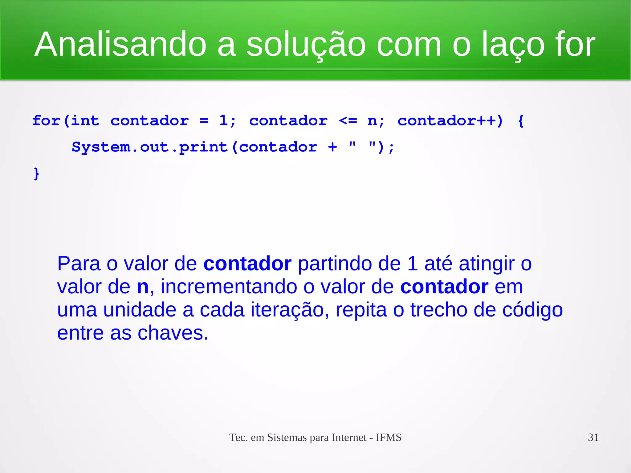 Tec. em Sistemas para Internet - IFMS 31
Analisando a solução com o laço for
for(int contador = 1; contador <= n; contador++) {
    System.out.print(contador + " ");
}
Para o valor de contador partindo de 1 até atingir o
valor de n, incrementando o valor de contador em
uma unidade a cada iteração, repita o trecho de código
entre as chaves.
 