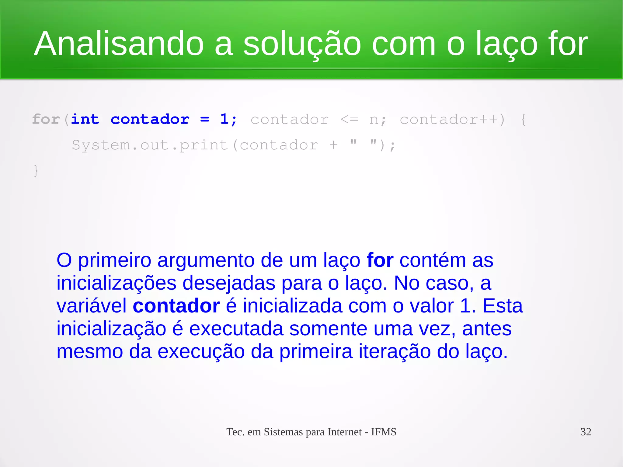 Tec. em Sistemas para Internet - IFMS 32
Analisando a solução com o laço for
for(int contador = 1; contador <= n; contador++) {
    System.out.print(contador + " ");
}
O primeiro argumento de um laço for contém as
inicializações desejadas para o laço. No caso, a
variável contador é inicializada com o valor 1. Esta
inicialização é executada somente uma vez, antes
mesmo da execução da primeira iteração do laço.
 