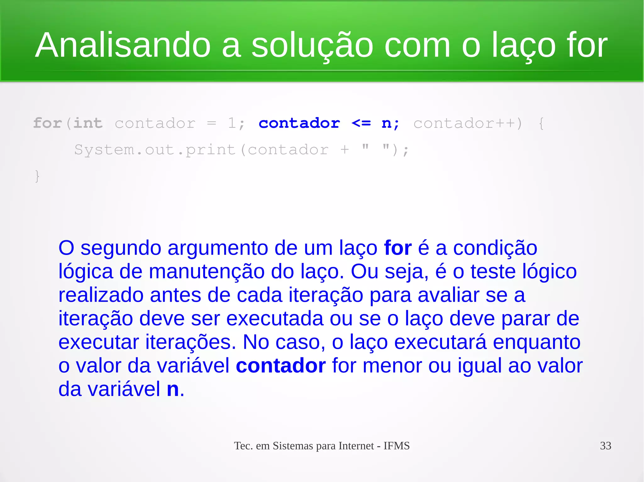 Tec. em Sistemas para Internet - IFMS 33
Analisando a solução com o laço for
for(int contador = 1; contador <= n; contador++) {
    System.out.print(contador + " ");
}
O segundo argumento de um laço for é a condição
lógica de manutenção do laço. Ou seja, é o teste lógico
realizado antes de cada iteração para avaliar se a
iteração deve ser executada ou se o laço deve parar de
executar iterações. No caso, o laço executará enquanto
o valor da variável contador for menor ou igual ao valor
da variável n.
 