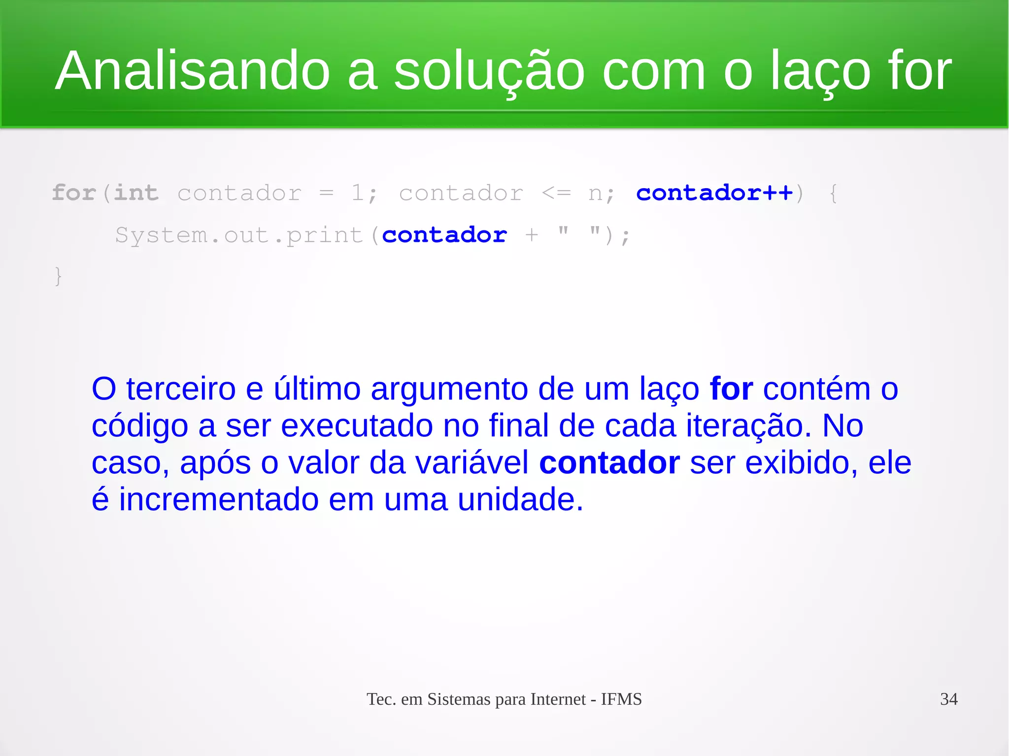 Tec. em Sistemas para Internet - IFMS 34
Analisando a solução com o laço for
for(int contador = 1; contador <= n; contador++) {
    System.out.print(contador + " ");
}
O terceiro e último argumento de um laço for contém o
código a ser executado no final de cada iteração. No
caso, após o valor da variável contador ser exibido, ele
é incrementado em uma unidade.
 