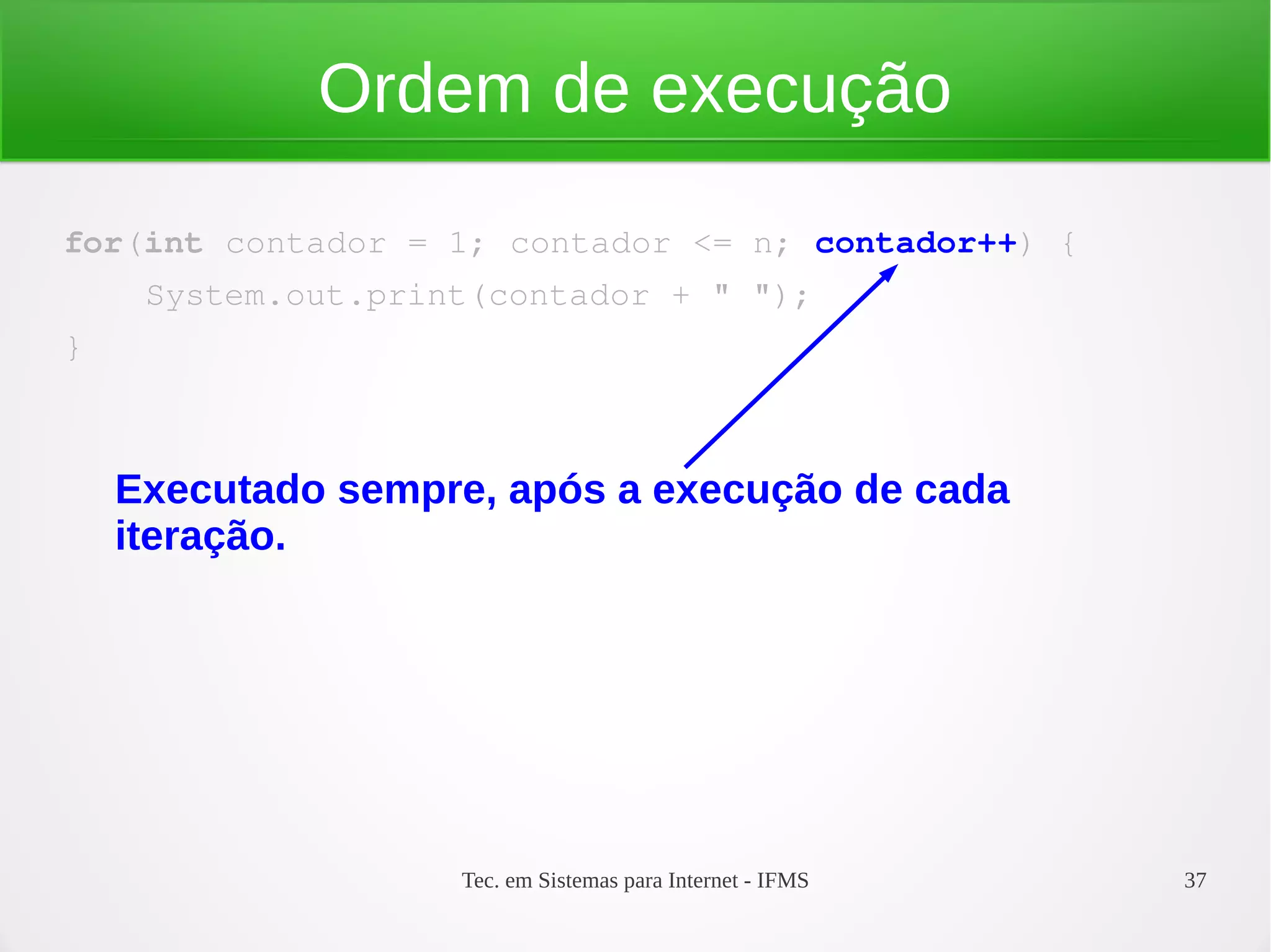 Tec. em Sistemas para Internet - IFMS 37
Ordem de execução
for(int contador = 1; contador <= n; contador++) {
    System.out.print(contador + " ");
}
Executado sempre, após a execução de cada
iteração.
 
