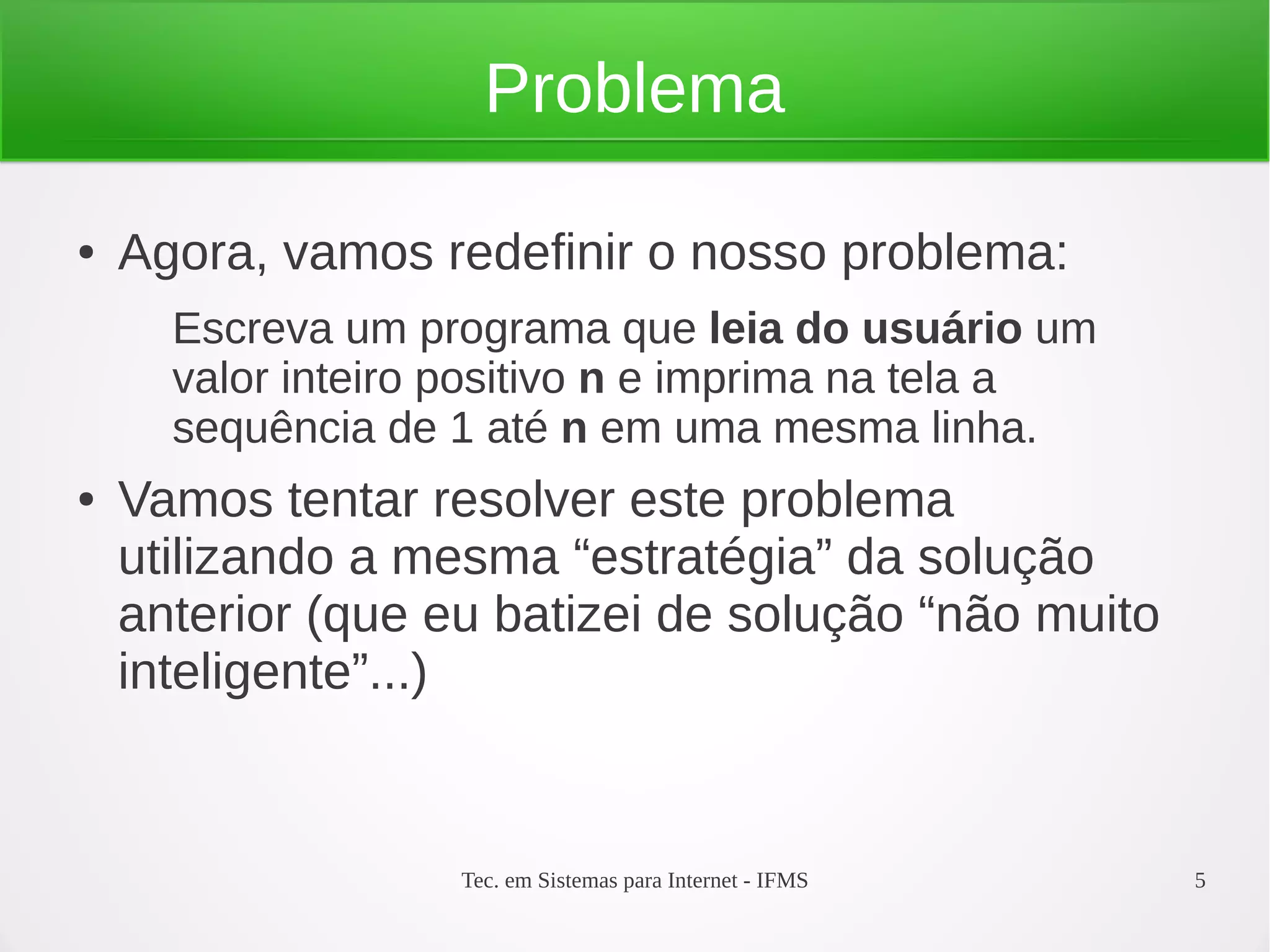 Tec. em Sistemas para Internet - IFMS 5
Problema
● Agora, vamos redefinir o nosso problema:
Escreva um programa que leia do usuário um
valor inteiro positivo n e imprima na tela a
sequência de 1 até n em uma mesma linha.
● Vamos tentar resolver este problema
utilizando a mesma “estratégia” da solução
anterior (que eu batizei de solução “não muito
inteligente”...)
 