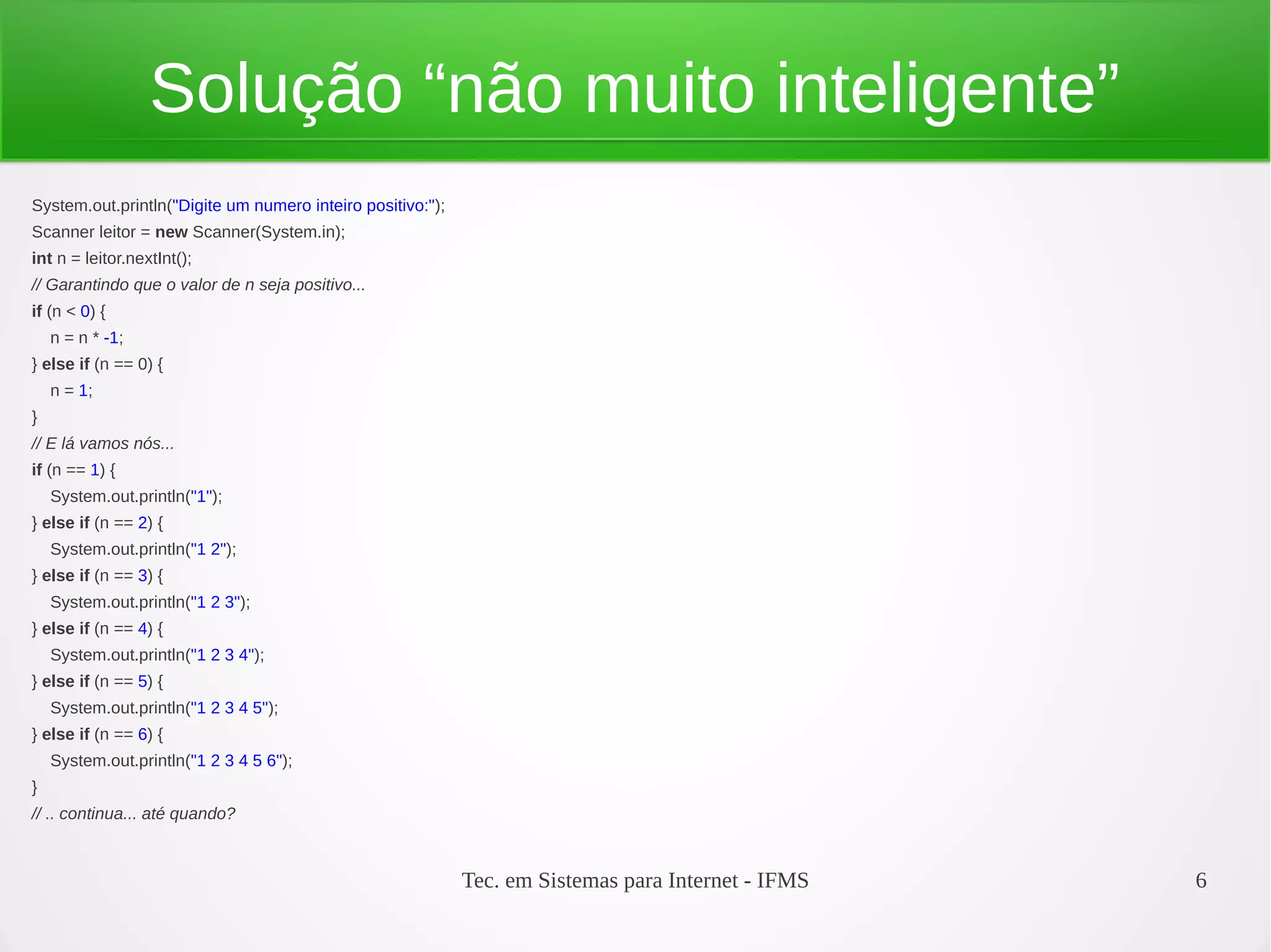 Tec. em Sistemas para Internet - IFMS 6
Solução “não muito inteligente”
System.out.println("Digite um numero inteiro positivo:");
Scanner leitor = new Scanner(System.in);
int n = leitor.nextInt();
// Garantindo que o valor de n seja positivo...
if (n < 0) {
n = n * -1;
} else if (n == 0) {
n = 1;
}
// E lá vamos nós...
if (n == 1) {
System.out.println("1");
} else if (n == 2) {
System.out.println("1 2");
} else if (n == 3) {
System.out.println("1 2 3");
} else if (n == 4) {
System.out.println("1 2 3 4");
} else if (n == 5) {
System.out.println("1 2 3 4 5");
} else if (n == 6) {
System.out.println("1 2 3 4 5 6");
}
// .. continua... até quando?
 