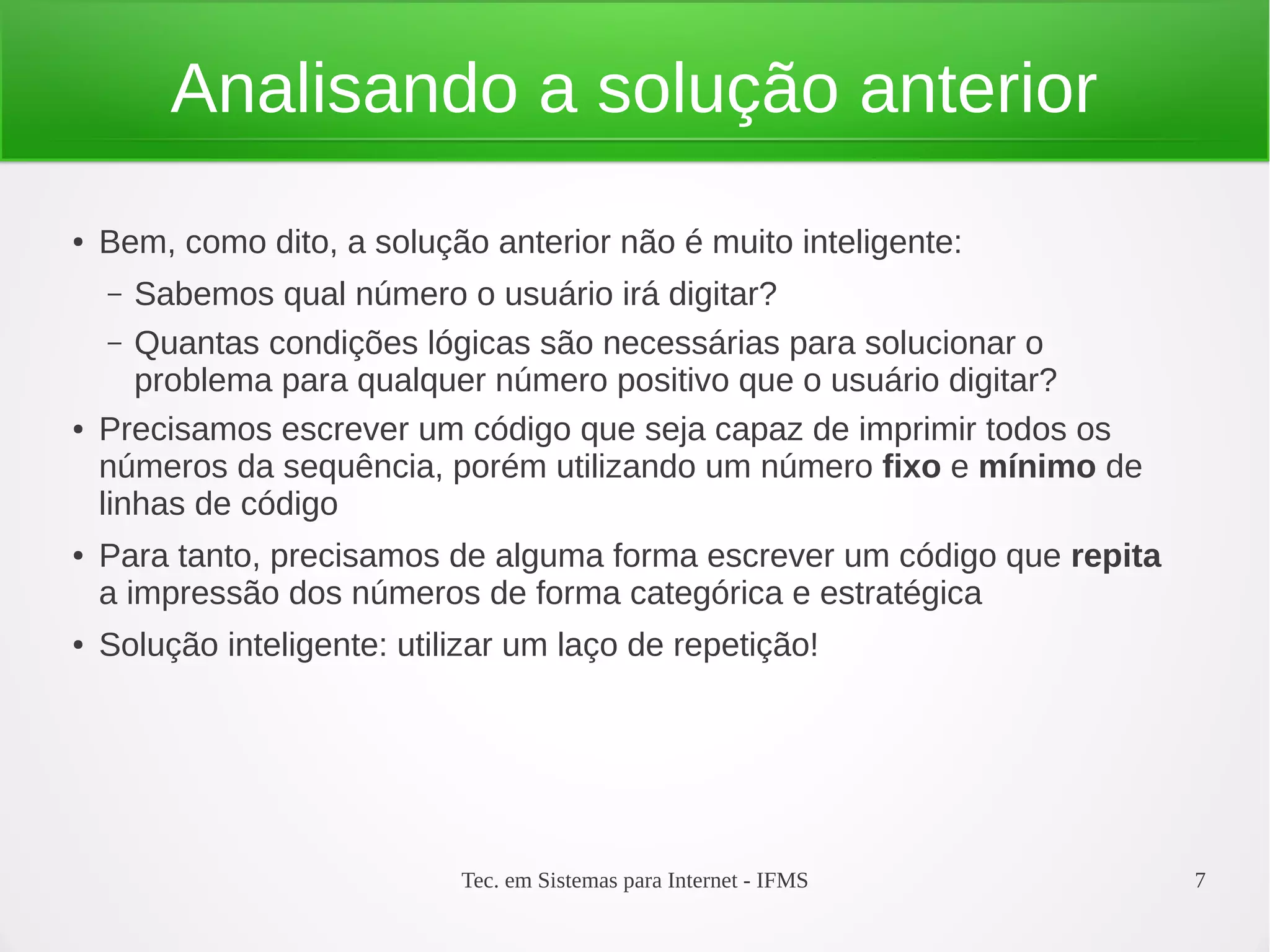 Tec. em Sistemas para Internet - IFMS 7
Analisando a solução anterior
● Bem, como dito, a solução anterior não é muito inteligente:
– Sabemos qual número o usuário irá digitar?
– Quantas condições lógicas são necessárias para solucionar o
problema para qualquer número positivo que o usuário digitar?
● Precisamos escrever um código que seja capaz de imprimir todos os
números da sequência, porém utilizando um número fixo e mínimo de
linhas de código
● Para tanto, precisamos de alguma forma escrever um código que repita
a impressão dos números de forma categórica e estratégica
● Solução inteligente: utilizar um laço de repetição!
 