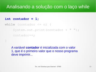Tec. em Sistemas para Internet - IFMS 13
Analisando a solução com o laço while
int contador = 1;
while (contador <= n) {
    System.out.print(contador + " ");
    contador++;
}
A variável contador é inicializada com o valor
1, que é o primeiro valor que o nosso programa
deve imprimir...
 