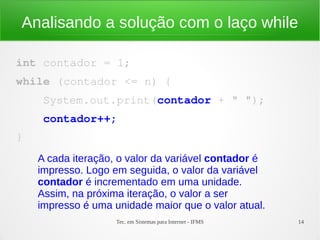Tec. em Sistemas para Internet - IFMS 14
Analisando a solução com o laço while
int contador = 1;
while (contador <= n) {
    System.out.print(contador + " ");
    contador++;
}
A cada iteração, o valor da variável contador é
impresso. Logo em seguida, o valor da variável
contador é incrementado em uma unidade.
Assim, na próxima iteração, o valor a ser
impresso é uma unidade maior que o valor atual.
 