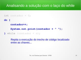 Tec. em Sistemas para Internet - IFMS 19
Analisando a solução com o laço do while
int contador = 0;
do {
    contador++;
    System.out.print(contador + " ");
} while (contador < n);
Repita a execução do trecho de código localizado
entre as chaves...
 