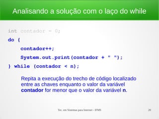 Tec. em Sistemas para Internet - IFMS 20
Analisando a solução com o laço do while
int contador = 0;
do {
    contador++;
    System.out.print(contador + " ");
} while (contador < n);
Repita a execução do trecho de código localizado
entre as chaves enquanto o valor da variável
contador for menor que o valor da variável n.
 