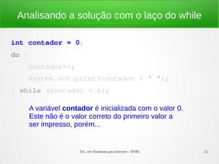 Tec. em Sistemas para Internet - IFMS 21
Analisando a solução com o laço do while
int contador = 0;
do {
    contador++;
    System.out.print(contador + " ");
} while (contador < n);
A variável contador é inicializada com o valor 0.
Este não é o valor correto do primeiro valor a
ser impresso, porém...
 