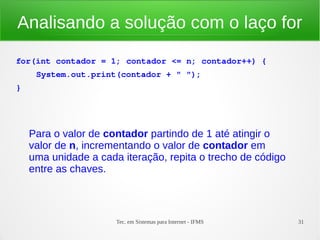 Tec. em Sistemas para Internet - IFMS 31
Analisando a solução com o laço for
for(int contador = 1; contador <= n; contador++) {
    System.out.print(contador + " ");
}
Para o valor de contador partindo de 1 até atingir o
valor de n, incrementando o valor de contador em
uma unidade a cada iteração, repita o trecho de código
entre as chaves.
 