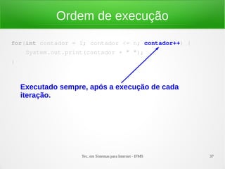 Tec. em Sistemas para Internet - IFMS 37
Ordem de execução
for(int contador = 1; contador <= n; contador++) {
    System.out.print(contador + " ");
}
Executado sempre, após a execução de cada
iteração.
 