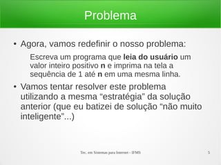 Tec. em Sistemas para Internet - IFMS 5
Problema
● Agora, vamos redefinir o nosso problema:
Escreva um programa que leia do usuário um
valor inteiro positivo n e imprima na tela a
sequência de 1 até n em uma mesma linha.
● Vamos tentar resolver este problema
utilizando a mesma “estratégia” da solução
anterior (que eu batizei de solução “não muito
inteligente”...)
 