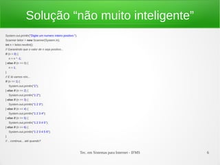 Tec. em Sistemas para Internet - IFMS 6
Solução “não muito inteligente”
System.out.println("Digite um numero inteiro positivo:");
Scanner leitor = new Scanner(System.in);
int n = leitor.nextInt();
// Garantindo que o valor de n seja positivo...
if (n < 0) {
n = n * -1;
} else if (n == 0) {
n = 1;
}
// E lá vamos nós...
if (n == 1) {
System.out.println("1");
} else if (n == 2) {
System.out.println("1 2");
} else if (n == 3) {
System.out.println("1 2 3");
} else if (n == 4) {
System.out.println("1 2 3 4");
} else if (n == 5) {
System.out.println("1 2 3 4 5");
} else if (n == 6) {
System.out.println("1 2 3 4 5 6");
}
// .. continua... até quando?
 