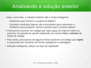 Tec. em Sistemas para Internet - IFMS 7
Analisando a solução anterior
● Bem, como dito, a solução anterior não é muito inteligente:
– Sabemos qual número o usuário irá digitar?
– Quantas condições lógicas são necessárias para solucionar o
problema para qualquer número positivo que o usuário digitar?
● Precisamos escrever um código que seja capaz de imprimir todos os
números da sequência, porém utilizando um número fixo e mínimo de
linhas de código
● Para tanto, precisamos de alguma forma escrever um código que repita
a impressão dos números de forma categórica e estratégica
● Solução inteligente: utilizar um laço de repetição!
 