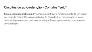 Circuitos de auto-retenção - Contatos "selo"
Seja o seguinte problema: Pretende-se controlar o funcionamento de um motor
por meio de dois botões de pressão A e B. Quando A for pressionado, o motor
deve ser ligado e assim permanecer até que B seja pressionado, quando então
deve desligar.
 
