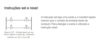 Instruções set e reset
A instrução set liga uma saída e a mantém ligada
mesmo que o contato da entrada deixe de
conduzir. Para desligar a saída é utilizada a
instrução reset
 