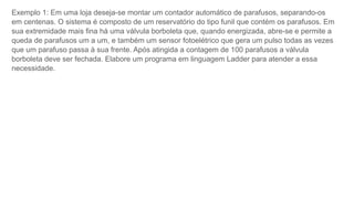Exemplo 1: Em uma loja deseja-se montar um contador automático de parafusos, separando-os
em centenas. O sistema é composto de um reservatório do tipo funil que contém os parafusos. Em
sua extremidade mais fina há uma válvula borboleta que, quando energizada, abre-se e permite a
queda de parafusos um a um, e também um sensor fotoelétrico que gera um pulso todas as vezes
que um parafuso passa à sua frente. Após atingida a contagem de 100 parafusos a válvula
borboleta deve ser fechada. Elabore um programa em linguagem Ladder para atender a essa
necessidade.
 