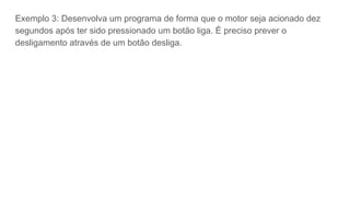 Exemplo 3: Desenvolva um programa de forma que o motor seja acionado dez
segundos após ter sido pressionado um botão liga. É preciso prever o
desligamento através de um botão desliga.
 