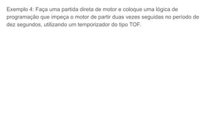 Exemplo 4: Faça uma partida direta de motor e coloque uma lógica de
programação que impeça o motor de partir duas vezes seguidas no período de
dez segundos, utilizando um temporizador do tipo TOF.
 