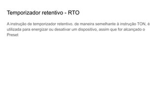 Temporizador retentivo - RTO
A instrução de temporizador retentivo. de maneira semelhante à instrução TON, é
utilizada para energizar ou desativar um dispositivo, assim que for alcançado o
Preset
 