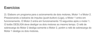 Exercícios
2) Elabore um programa para o acionamento de dois motores, Motor 1 e Motor 2.
Pressionando a botoeira de impulso (push-button) (Liga), o Motor 1 entra em
funcionamento. O Motor 2 entra em funcionamento 15 segundos após o motor 1.
O botão DESLIGA deve desligar os dois motores ao mesmo tempo. O relé de
sobrecarga do Motor 2 desliga somente o Motor 2, porém o relé de sobrecarga do
Motor 1 desliga os dois motores.
 