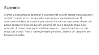 Exercícios
5) Para a segurança do operador, o acionamento de uma prensa hidráulica deve
ser feito quando forem pressionadas duas chaves simultaneamente. O
acionamento é feito de maneira que, quando for acionada a primeira chave, não
possa transcorrer mais do que um segundo até que a segunda chave seja
acionada. A prensa deve parar imediatamente se o operador retirar uma das
mãos das chaves. Para a resolução deste problema, elabore um programa em
linguagem Ladder.
 