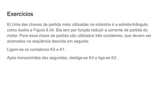 Exercícios
6) Uma das chaves de partida mais utilizadas na indústria é a estrela-triângulo,
como ilustra a Figura 8.34. Ela tem por função reduzir a corrente de partida do
motor. Para essa chave de partida são utilizados três contatores, que devem ser
acionados na seqüência descrita em seguida:
Ligam-se os contatores K3 e K1 .
Após transcorridos dez segundos, desliga-se K3 e liga-se K2 .
 