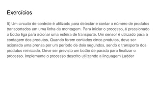 Exercícios
8) Um circuito de controle é utilizado para detectar e contar o número de produtos
transportados em uma linha de montagem. Para iniciar o processo, é pressionado
o botão liga para acionar uma esteira de transporte. Um sensor é utilizado para a
contagem dos produtos. Quando forem contados cinco produtos, deve ser
acionada uma prensa por um período de dois segundos, sendo o transporte dos
produtos reiniciado. Deve ser previsto um botão de parada para finalizar o
processo. Implemente o processo descrito utilizando a linguagem Ladder
 