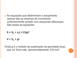  As equações que determinam o lançamento
vertical são as mesmas do movimento
uniformemente variado com pequenas diferenças.
São essas as equações:
S = S0 + v0t +1/2gt2
V = V0 + gt
Onde g é o módulo da aceleração da gravidade local,
que na Terra vale, aproximadamente, 9,8 m/s2.
 