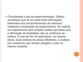  Considerado o pai da experimentação, Galileu
acreditava que só se podia fazer afirmações
referentes aos comportamentos da natureza
mediante a realização de experimentos. Ao realizar
um experimento bem simples Galileu percebeu que
a afirmação de Aristóteles não se verificava na
prática. O que ele fez foi abandonar, da mesma
altura, duas esferas de pesos diferentes, e acabou
por comprovar que ambas atingiam o solo no
mesmo instante.
 
