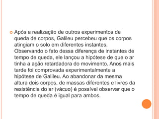 Após a realização de outros experimentos de
queda de corpos, Galileu percebeu que os corpos
atingiam o solo em diferentes instantes.
Observando o fato dessa diferença de instantes de
tempo de queda, ele lançou a hipótese de que o ar
tinha a ação retardadora do movimento. Anos mais
tarde foi comprovada experimentalmente a
hipótese de Galileu. Ao abandonar da mesma
altura dois corpos, de massas diferentes e livres da
resistência do ar (vácuo) é possível observar que o
tempo de queda é igual para ambos.
 