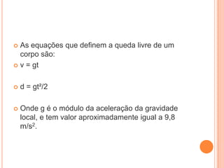  As equações que definem a queda livre de um
corpo são:
 v = gt
 d = gt²/2
 Onde g é o módulo da aceleração da gravidade
local, e tem valor aproximadamente igual a 9,8
m/s2.
 